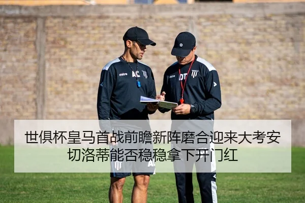 世俱杯皇马首战前瞻新阵磨合迎来大考安切洛蒂能否稳稳拿下开门红